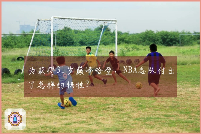 为获得31岁巅峰哈登，NBA各队付出了怎样的牺牲？